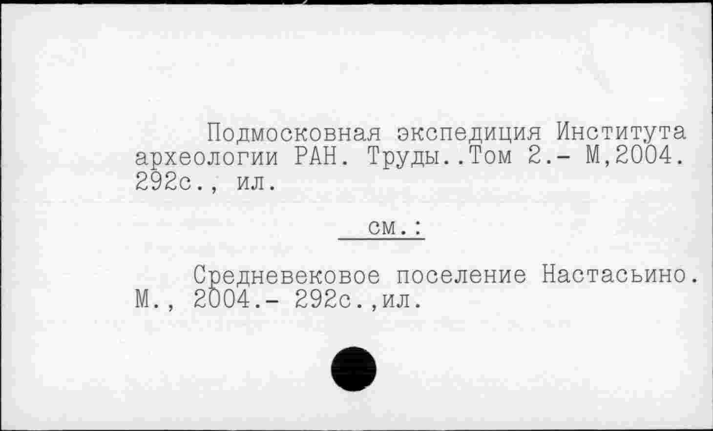 ﻿Подмосковная экспедиция Института археологии РАН. Труды..Том 2.- М,2004. 292с., ил.
см. :
Средневековое поселение Настасьино. М., 2004.- 292с.,ил.